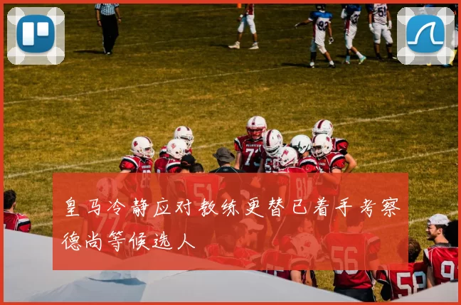 皇马冷静应对教练更替已着手考察德尚等候选人