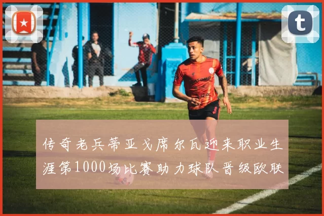 传奇老兵蒂亚戈席尔瓦迎来职业生涯第1000场比赛助力球队晋级欧联八强