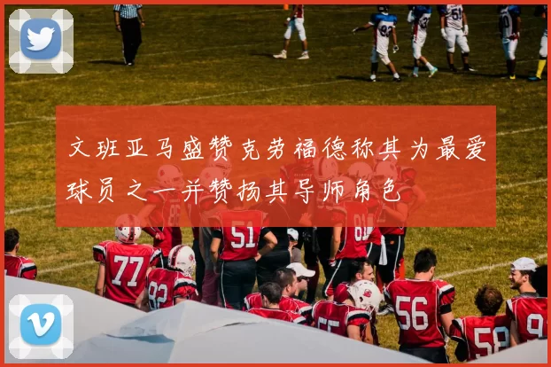 文班亚马盛赞克劳福德称其为最爱球员之一并赞扬其导师角色