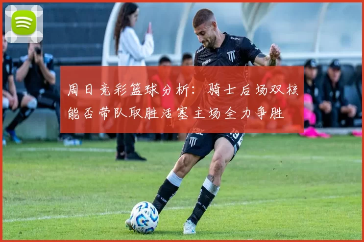 周日竞彩篮球分析：骑士后场双核能否带队取胜活塞主场全力争胜