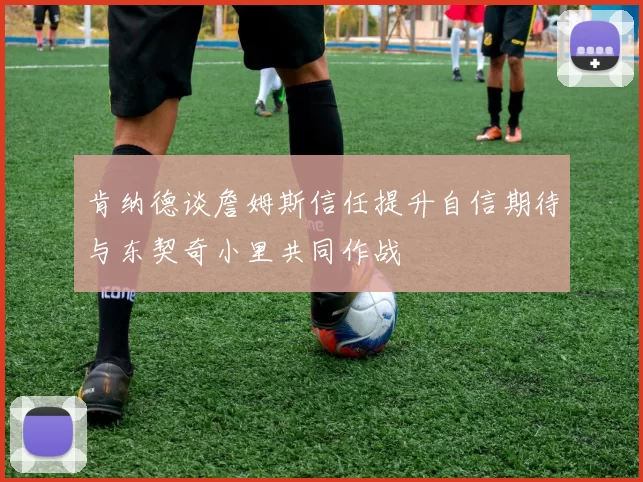 肯纳德谈詹姆斯信任提升自信期待与东契奇小里共同作战