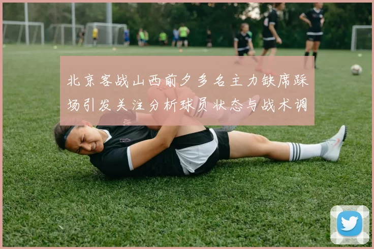 北京客战山西前夕多名主力缺席踩场引发关注分析球员状态与战术调整