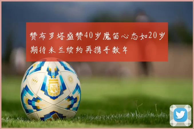 赞布罗塔盛赞40岁魔笛心态如20岁期待米兰续约再携手数年