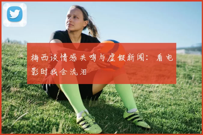 梅西谈情感共鸣与虚假新闻：看电影时我会流泪