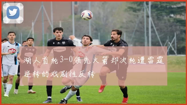 湖人首轮3-0领先火箭却次轮遭雷霆逆转的戏剧性反转