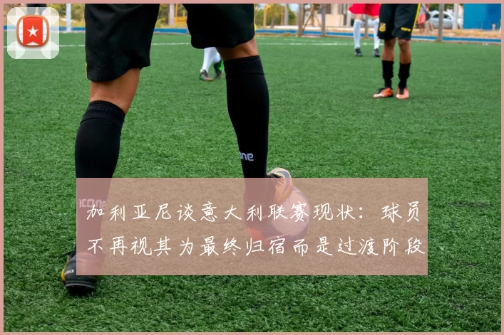 加利亚尼谈意大利联赛现状：球员不再视其为最终归宿而是过渡阶段