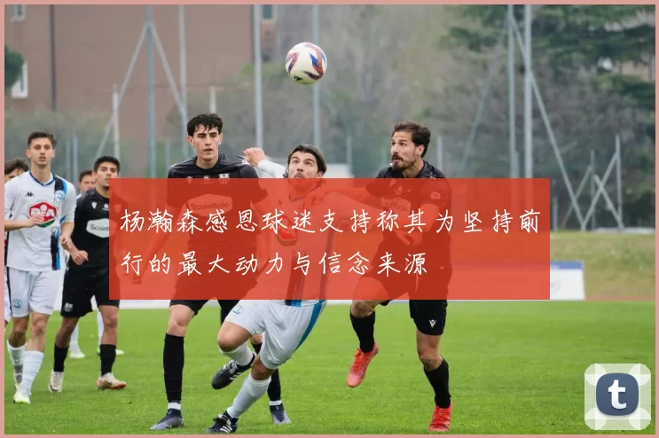 杨瀚森感恩球迷支持称其为坚持前行的最大动力与信念来源