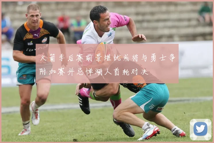 火箭季后赛前景堪忧或将与勇士争附加赛并忌惮湖人首轮对决