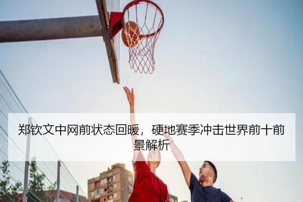 郑钦文中网前状态回暖，硬地赛季冲击世界前十前景解析